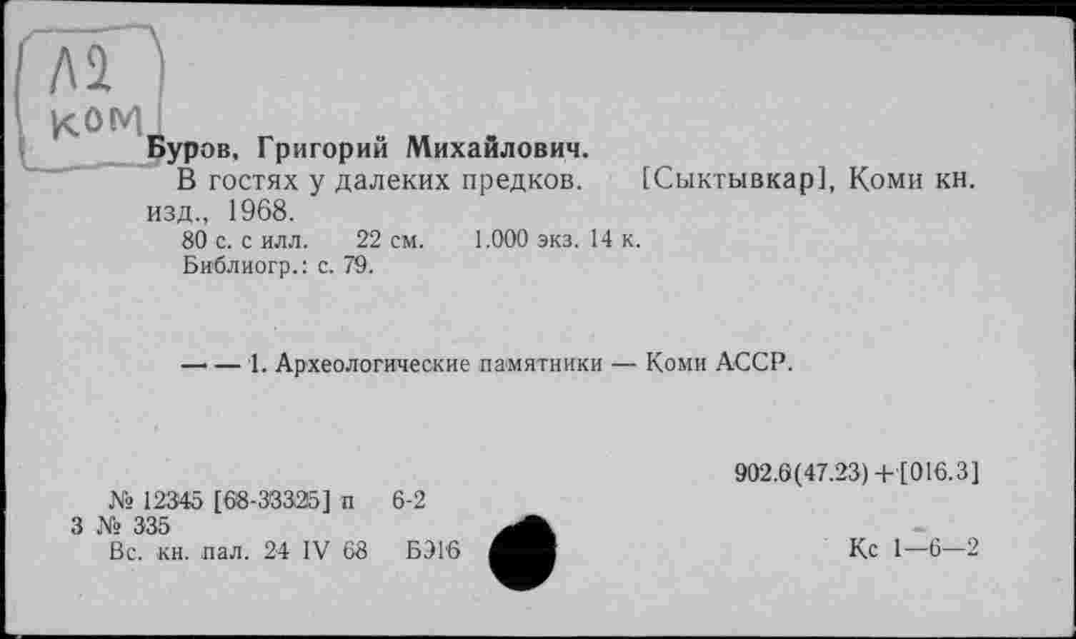 ﻿Буров, Григорий Михайлович.
В гостях у далеких предков. [Сыктывкар], Коми кн. изд., 1968.
80 с. с илл. 22 см. 1.000 экз. 14 к.
Библиогр.: с. 79.
— — 1. Археологические памятники — Коми АССР.
№ 12345 [68-333215] п
3 № 335
Вс. кн. пал. 24 IV 68
6-2
БЭ16
902.6(47.23) + [016.3]
Кс 1—6—2